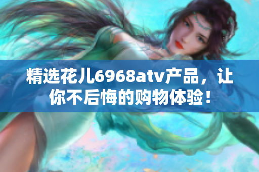 精选花儿6968atv产品，让你不后悔的购物体验！