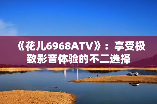 《花儿6968ATV》：享受极致影音体验的不二选择