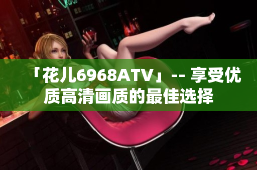 「花儿6968ATV」-- 享受优质高清画质的最佳选择