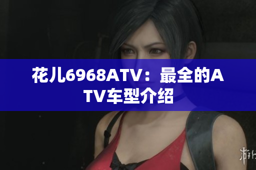花儿6968ATV：最全的ATV车型介绍