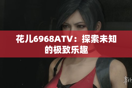 花儿6968ATV：探索未知的极致乐趣