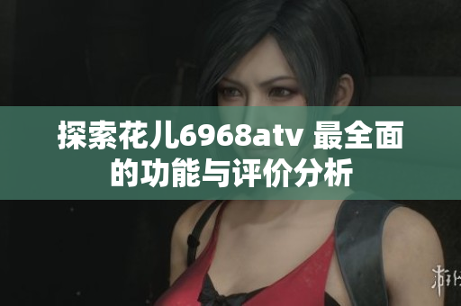 探索花儿6968atv 最全面的功能与评价分析