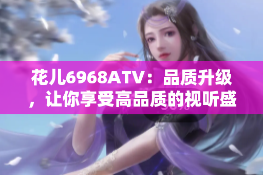 花儿6968ATV：品质升级，让你享受高品质的视听盛宴