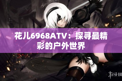 花儿6968ATV：探寻最精彩的户外世界