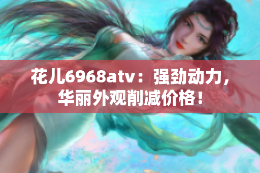 花儿6968atv：强劲动力，华丽外观削减价格！