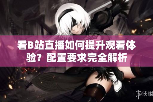 看B站直播如何提升观看体验？配置要求完全解析