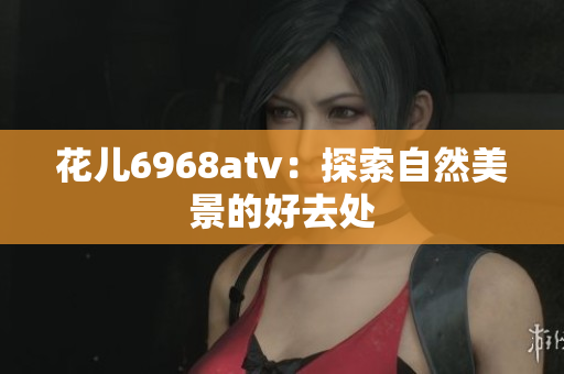 花儿6968atv：探索自然美景的好去处