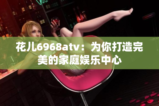 花儿6968atv：为你打造完美的家庭娱乐中心