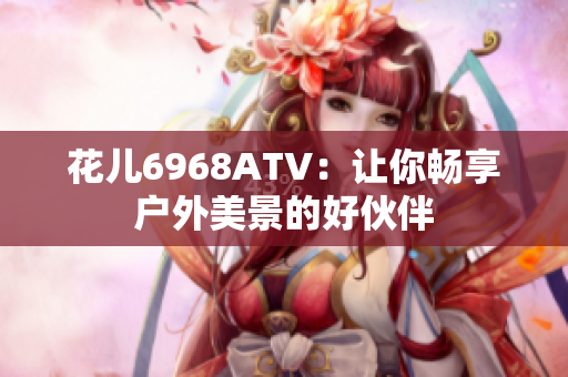 花儿6968ATV：让你畅享户外美景的好伙伴