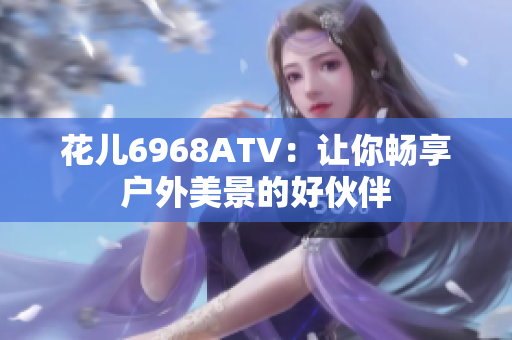 花儿6968ATV：让你畅享户外美景的好伙伴
