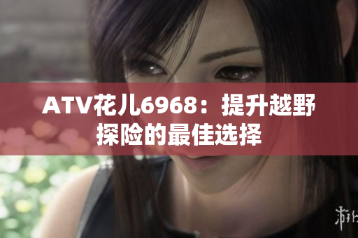 ATV花儿6968：提升越野探险的最佳选择
