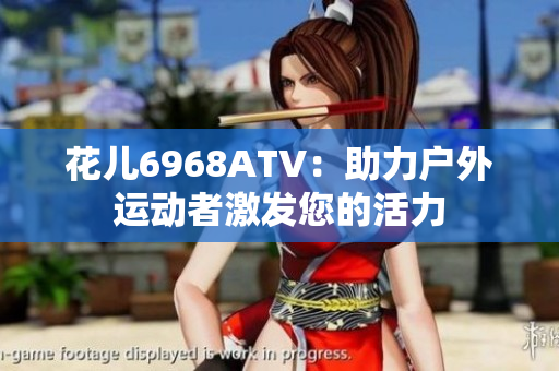 花儿6968ATV：助力户外运动者激发您的活力