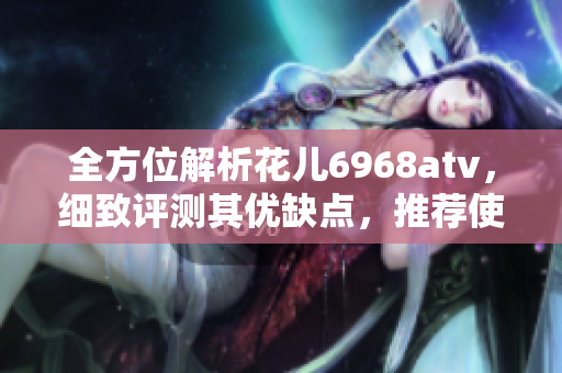 全方位解析花儿6968atv，细致评测其优缺点，推荐使用攻略