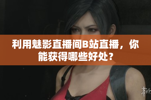 利用魅影直播间B站直播，你能获得哪些好处？