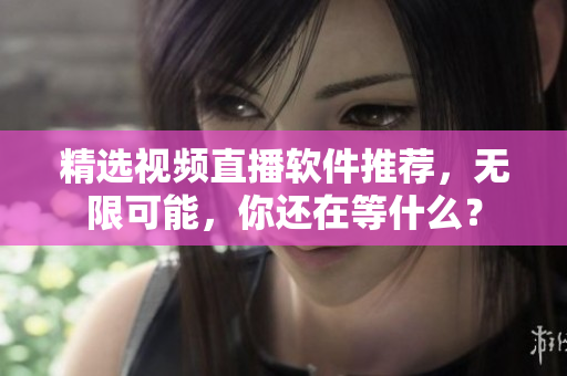 精选视频直播软件推荐，无限可能，你还在等什么？