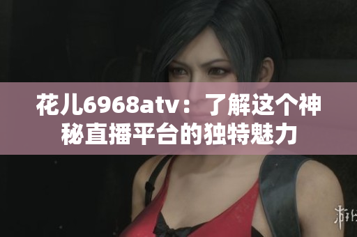 花儿6968atv：了解这个神秘直播平台的独特魅力