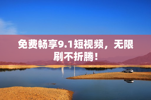 免费畅享9.1短视频，无限刷不折腾！