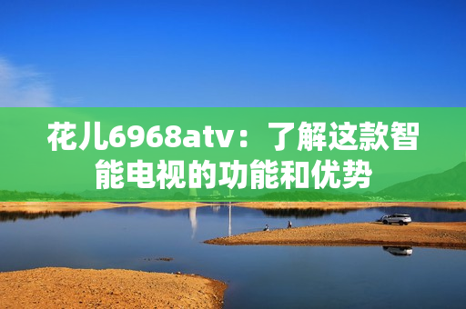 花儿6968atv：了解这款智能电视的功能和优势
