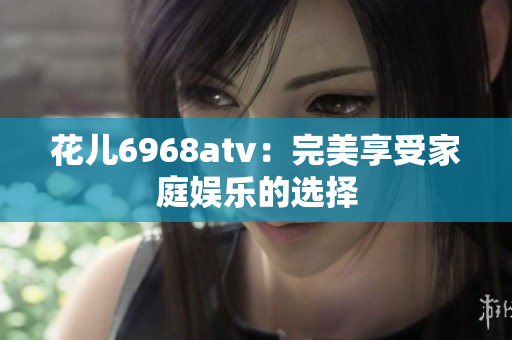 花儿6968atv：完美享受家庭娱乐的选择
