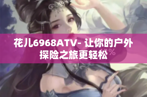 花儿6968ATV- 让你的户外探险之旅更轻松