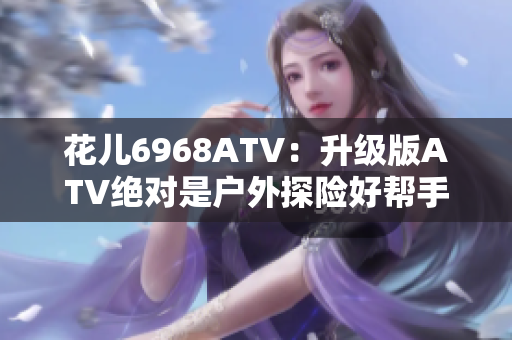 花儿6968ATV：升级版ATV绝对是户外探险好帮手！