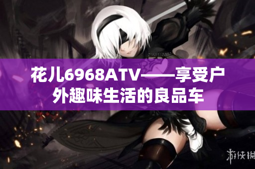 花儿6968ATV——享受户外趣味生活的良品车