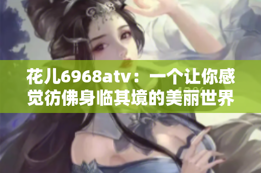 花儿6968atv：一个让你感觉彷佛身临其境的美丽世界