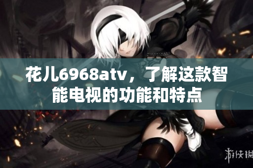 花儿6968atv，了解这款智能电视的功能和特点