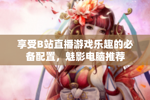 享受B站直播游戏乐趣的必备配置，魅影电脑推荐