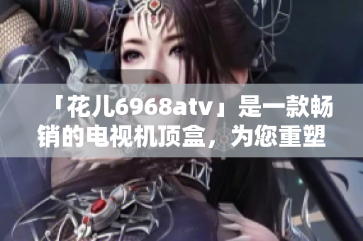 「花儿6968atv」是一款畅销的电视机顶盒，为您重塑视听体验