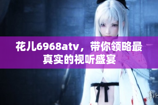 花儿6968atv，带你领略最真实的视听盛宴