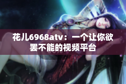 花儿6968atv：一个让你欲罢不能的视频平台