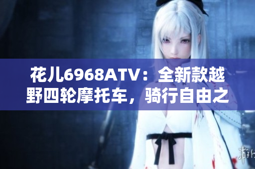 花儿6968ATV：全新款越野四轮摩托车，骑行自由之选！