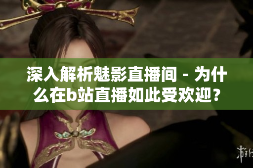 深入解析魅影直播间 - 为什么在b站直播如此受欢迎？