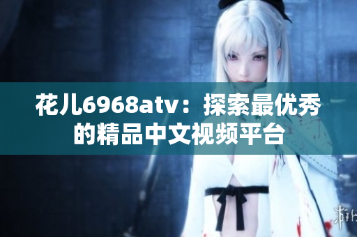 花儿6968atv：探索最优秀的精品中文视频平台