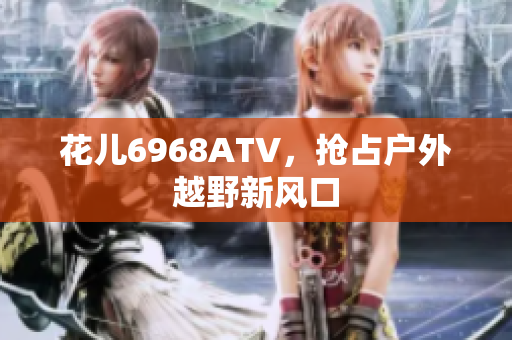 花儿6968ATV，抢占户外越野新风口