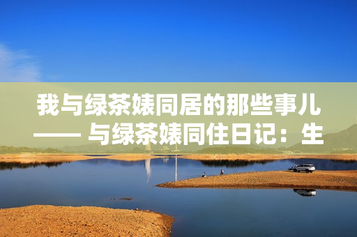 我与绿茶婊同居的那些事儿—— 与绿茶婊同住日记：生活百态揭秘