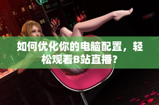 如何优化你的电脑配置，轻松观看B站直播？