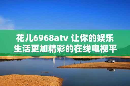 花儿6968atv 让你的娱乐生活更加精彩的在线电视平台