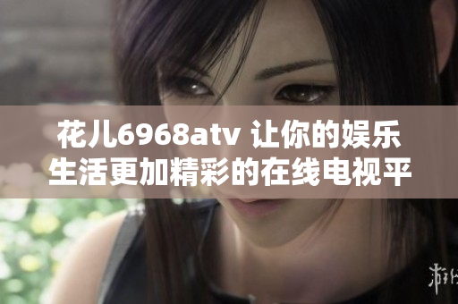 花儿6968atv 让你的娱乐生活更加精彩的在线电视平台