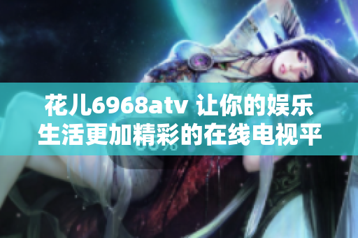花儿6968atv 让你的娱乐生活更加精彩的在线电视平台