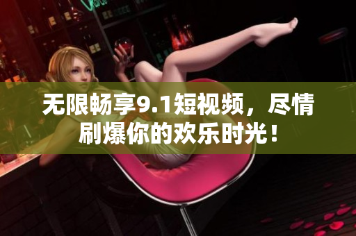 无限畅享9.1短视频，尽情刷爆你的欢乐时光！