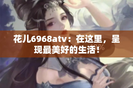 花儿6968atv：在这里，呈现最美好的生活！