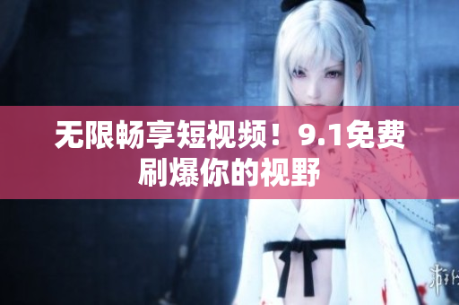 无限畅享短视频！9.1免费刷爆你的视野