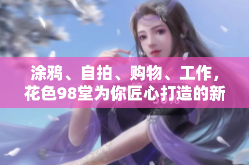 涂鸦、自拍、购物、工作，花色98堂为你匠心打造的新生活