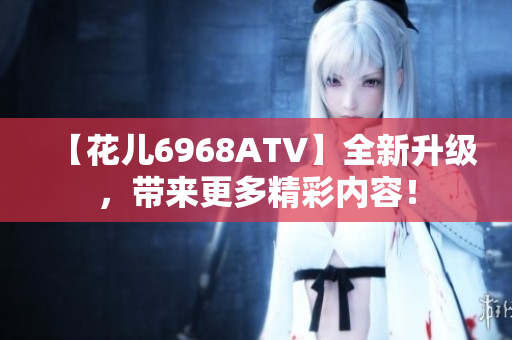 【花儿6968ATV】全新升级，带来更多精彩内容！