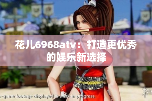 花儿6968atv：打造更优秀的娱乐新选择