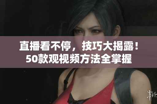 直播看不停，技巧大揭露！50款观视频方法全掌握