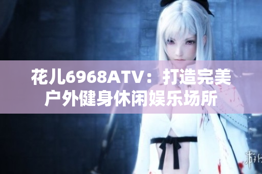 花儿6968ATV：打造完美户外健身休闲娱乐场所