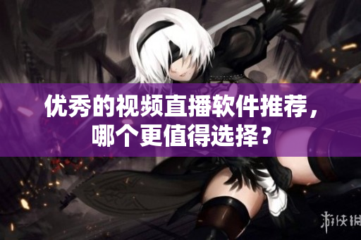 优秀的视频直播软件推荐，哪个更值得选择？